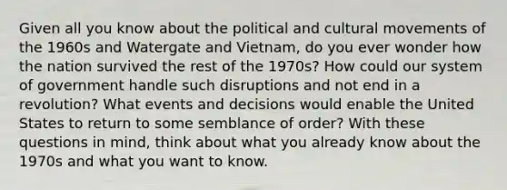 Given all you know about the political and cultural movements of the 1960s and Watergate and Vietnam, do you ever wonder how the nation survived the rest of the 1970s? How could our system of government handle such disruptions and not end in a revolution? What events and decisions would enable the United States to return to some semblance of order? With these questions in mind, think about what you already know about the 1970s and what you want to know.