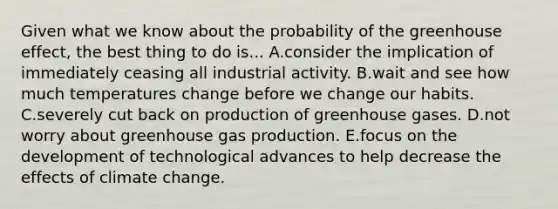 Given what we know about the probability of the greenhouse effect, the best thing to do is... A.consider the implication of immediately ceasing all industrial activity. B.wait and see how much temperatures change before we change our habits. C.severely cut back on production of greenhouse gases. D.not worry about greenhouse gas production. E.focus on the development of technological advances to help decrease the effects of climate change.