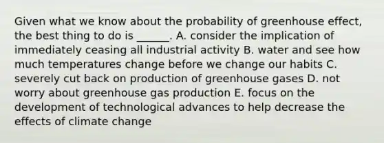 Given what we know about the probability of greenhouse effect, the best thing to do is ______. A. consider the implication of immediately ceasing all industrial activity B. water and see how much temperatures change before we change our habits C. severely cut back on production of greenhouse gases D. not worry about greenhouse gas production E. focus on the development of technological advances to help decrease the effects of climate change