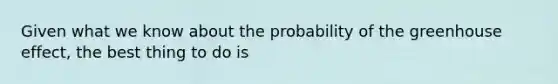 Given what we know about the probability of the greenhouse effect, the best thing to do is