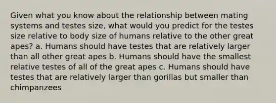 Given what you know about the relationship between mating systems and testes size, what would you predict for the testes size relative to body size of humans relative to the other great apes? a. Humans should have testes that are relatively larger than all other great apes b. Humans should have the smallest relative testes of all of the great apes c. Humans should have testes that are relatively larger than gorillas but smaller than chimpanzees