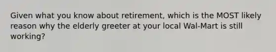 Given what you know about retirement, which is the MOST likely reason why the elderly greeter at your local Wal-Mart is still working?