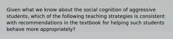 Given what we know about the social cognition of aggressive students, which of the following teaching strategies is consistent with recommendations in the textbook for helping such students behave more appropriately?