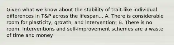 Given what we know about the stability of trait-like individual differences in T&P across the lifespan... A. There is considerable room for plasticity, growth, and intervention! B. There is no room. Interventions and self-improvement schemes are a waste of time and money.