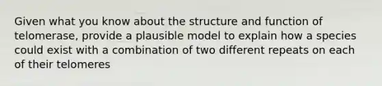 Given what you know about the structure and function of telomerase, provide a plausible model to explain how a species could exist with a combination of two different repeats on each of their telomeres