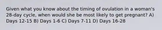 Given what you know about the timing of ovulation in a woman's 28-day cycle, when would she be most likely to get pregnant? A) Days 12-15 B) Days 1-6 C) Days 7-11 D) Days 16-28