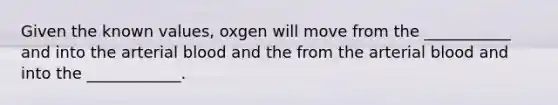 Given the known values, oxgen will move from the ___________ and into the arterial blood and the from the arterial blood and into the ____________.