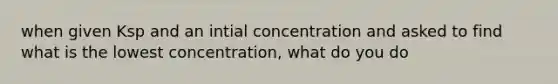 when given Ksp and an intial concentration and asked to find what is the lowest concentration, what do you do