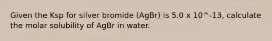 Given the Ksp for silver bromide (AgBr) is 5.0 x 10^-13, calculate the molar solubility of AgBr in water.