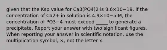 given that the Ksp value for Ca3(PO4)2 is 8.6×10−19, if the concentration of Ca2+ in solution is 4.9×10−5 M, the concentration of PO3−4 must exceed _____ to generate a precipitate. Report your answer with two significant figures. When reporting your answer in scientific notation, use the multiplication symbol, ×, not the letter x.