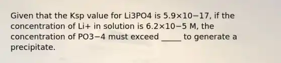 Given that the Ksp value for Li3PO4 is 5.9×10−17, if the concentration of Li+ in solution is 6.2×10−5 M, the concentration of PO3−4 must exceed _____ to generate a precipitate.