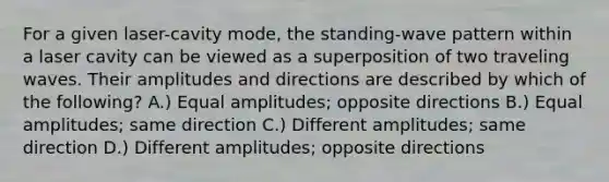 For a given laser-cavity mode, the standing-wave pattern within a laser cavity can be viewed as a superposition of two traveling waves. Their amplitudes and directions are described by which of the following? A.) Equal amplitudes; opposite directions B.) Equal amplitudes; same direction C.) Different amplitudes; same direction D.) Different amplitudes; opposite directions