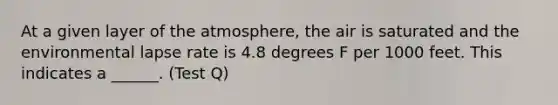 At a given layer of the atmosphere, the air is saturated and the environmental lapse rate is 4.8 degrees F per 1000 feet. This indicates a ______. (Test Q)