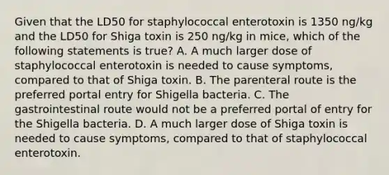 Given that the LD50 for staphylococcal enterotoxin is 1350 ng/kg and the LD50 for Shiga toxin is 250 ng/kg in mice, which of the following statements is true? A. A much larger dose of staphylococcal enterotoxin is needed to cause symptoms, compared to that of Shiga toxin. B. The parenteral route is the preferred portal entry for Shigella bacteria. C. The gastrointestinal route would not be a preferred portal of entry for the Shigella bacteria. D. A much larger dose of Shiga toxin is needed to cause symptoms, compared to that of staphylococcal enterotoxin.