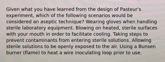 Given what you have learned from the design of Pasteur's experiment, which of the following scenarios would be considered an aseptic technique? Wearing gloves when handling sterile laboratory equipment. Blowing on heated, sterile surfaces with your mouth in order to facilitate cooling. Taking steps to prevent contaminants from entering sterile solutions. Allowing sterile solutions to be openly exposed to the air. Using a Bunsen burner (flame) to heat a wire inoculating loop prior to use.