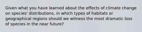 Given what you have learned about the effects of climate change on species' distributions, in which types of habitats or geographical regions should we witness the most dramatic loss of species in the near future?