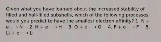 Given what you have learned about the increased stability of filled and half-filled subshells, which of the following processes would you predict to have the smallest electron affinity? 1. N + e− → N − 2. H + e− → H − 3. O + e− → O − 4. F + e− → F − 5. Li + e− → Li