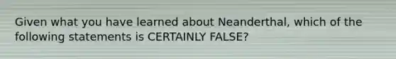 Given what you have learned about Neanderthal, which of the following statements is CERTAINLY FALSE?