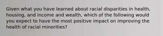 Given what you have learned about racial disparities in health, housing, and income and wealth, which of the following would you expect to have the most positive impact on improving the health of racial minorities?