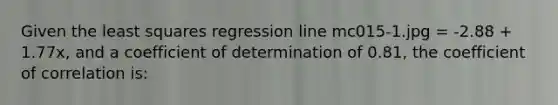 Given the least squares regression line mc015-1.jpg = -2.88 + 1.77x, and a coefficient of determination of 0.81, the coefficient of correlation is: