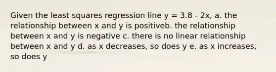 Given the least squares regression line y = 3.8 - 2x, a. the relationship between x and y is positiveb. the relationship between x and y is negative c. there is no linear relationship between x and y d. as x decreases, so does y e. as x increases, so does y