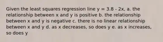 Given the least squares regression line y = 3.8 - 2x, a. the relationship between x and y is positive b. the relationship between x and y is negative c. there is no linear relationship between x and y d. as x decreases, so does y e. as x increases, so does y