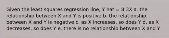 Given the least squares regression line, Y hat = 8-3X a. the relationship between X and Y is positive b. the relationship between X and Y is negative c. as X increases, so does Y d. as X decreases, so does Y e. there is no relationship between X and Y