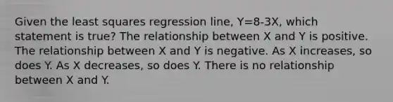 Given the least squares regression line, Y=8-3X, which statement is true? The relationship between X and Y is positive. The relationship between X and Y is negative. As X increases, so does Y. As X decreases, so does Y. There is no relationship between X and Y.