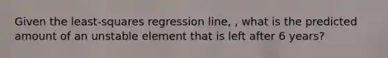 Given the least-squares regression line, , what is the predicted amount of an unstable element that is left after 6 years?