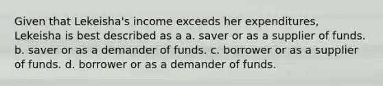 Given that Lekeisha's income exceeds her expenditures, Lekeisha is best described as a a. saver or as a supplier of funds. b. saver or as a demander of funds. c. borrower or as a supplier of funds. d. borrower or as a demander of funds.