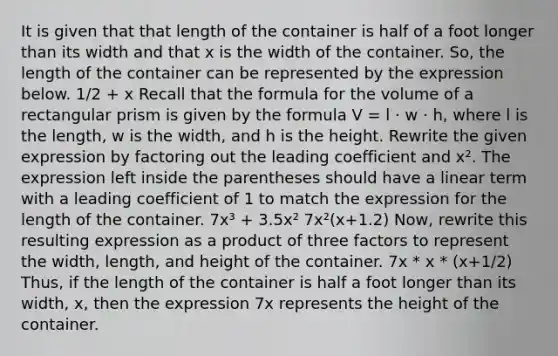 It is given that that length of the container is half of a foot longer than its width and that x is the width of the container. So, the length of the container can be represented by the expression below. 1/2 + x Recall that the formula for the volume of a <a href='https://www.questionai.com/knowledge/kz0WsPUSAf-rectangular-prism' class='anchor-knowledge'>rectangular prism</a> is given by the formula V = l · w · h, where l is the length, w is the width, and h is the height. Rewrite the given expression by factoring out the leading coefficient and x². The expression left inside the parentheses should have a linear term with a leading coefficient of 1 to match the expression for the length of the container. 7x³ + 3.5x² 7x²(x+1.2) Now, rewrite this resulting expression as a product of three factors to represent the width, length, and height of the container. 7x * x * (x+1/2) Thus, if the length of the container is half a foot longer than its width, x, then the expression 7x represents the height of the container.