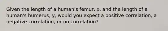 Given the length of a human's femur, x, and the length of a human's humerus, y, would you expect a positive correlation, a negative correlation, or no correlation?