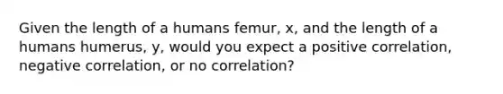 Given the length of a humans femur, x, and the length of a humans humerus, y, would you expect a positive correlation, negative correlation, or no correlation?