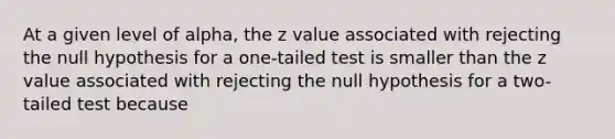 At a given level of alpha, the z value associated with rejecting the null hypothesis for a one-tailed test is smaller than the z value associated with rejecting the null hypothesis for a two-tailed test because