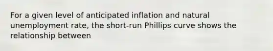 For a given level of anticipated inflation and natural unemployment rate, the short-run Phillips curve shows the relationship between