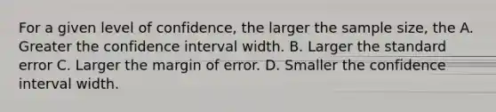 For a given level of confidence, the larger the sample size, the A. Greater the confidence interval width. B. Larger the standard error C. Larger the margin of error. D. Smaller the confidence interval width.