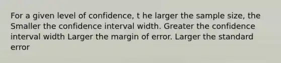 For a given level of confidence, t he larger the sample size, the Smaller the confidence interval width. Greater the confidence interval width Larger the margin of error. Larger the standard error