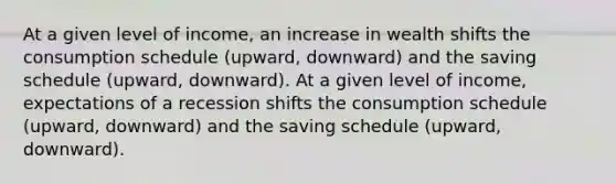 At a given level of income, an increase in wealth shifts the consumption schedule (upward, downward) and the saving schedule (upward, downward). At a given level of income, expectations of a recession shifts the consumption schedule (upward, downward) and the saving schedule (upward, downward).