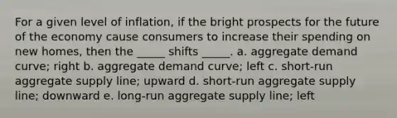 For a given level of inflation, if the bright prospects for the future of the economy cause consumers to increase their spending on new homes, then the _____ shifts _____. a. aggregate demand curve; right b. aggregate demand curve; left c. short-run aggregate supply line; upward d. short-run aggregate supply line; downward e. long-run aggregate supply line; left