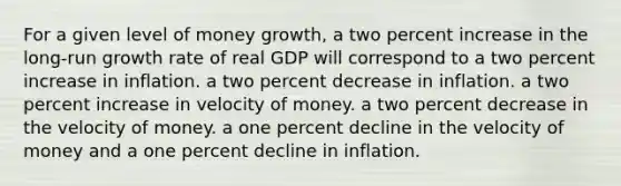 For a given level of money growth, a two percent increase in the long-run growth rate of real GDP will correspond to a two percent increase in inflation. a two percent decrease in inflation. a two percent increase in velocity of money. a two percent decrease in the velocity of money. a one percent decline in the velocity of money and a one percent decline in inflation.