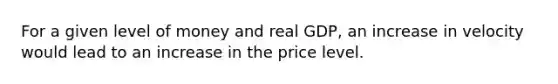 For a given level of money and real GDP, an increase in velocity would lead to an increase in the price level.