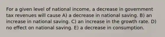 For a given level of national income, a decrease in government tax revenues will cause A) a decrease in national saving. B) an increase in national saving. C) an increase in the growth rate. D) no effect on national saving. E) a decrease in consumption.