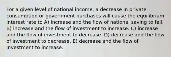 For a given level of national income, a decrease in private consumption or government purchases will cause the equilibrium interest rate to A) increase and the flow of national saving to fall. B) increase and the flow of investment to increase. C) increase and the flow of investment to decrease. D) decrease and the flow of investment to decrease. E) decrease and the flow of investment to increase.