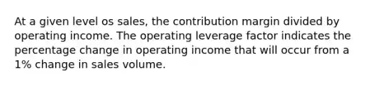 At a given level os sales, the contribution margin divided by operating income. The operating leverage factor indicates the percentage change in operating income that will occur from a 1% change in sales volume.