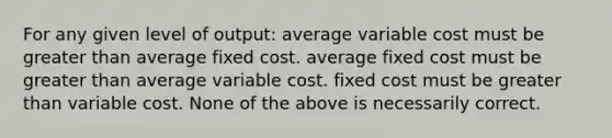 For any given level of output: average variable cost must be greater than average fixed cost. average fixed cost must be greater than average variable cost. fixed cost must be greater than variable cost. None of the above is necessarily correct.