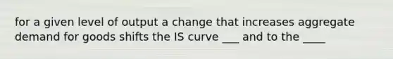 for a given level of output a change that increases aggregate demand for goods shifts the IS curve ___ and to the ____