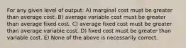 For any given level of output: A) marginal cost must be greater than average cost. B) average variable cost must be greater than average fixed cost. C) average fixed cost must be greater than average variable cost. D) fixed cost must be greater than variable cost. E) None of the above is necessarily correct.