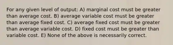 For any given level of output: A) marginal cost must be greater than average cost. B) average variable cost must be greater than average fixed cost. C) average fixed cost must be greater than average variable cost. D) fixed cost must be greater than variable cost. E) None of the above is necessarily correct.