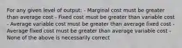 For any given level of output: - Marginal cost must be greater than average cost - Fixed cost must be greater than variable cost - Average variable cost must be greater than average fixed cost - Average fixed cost must be greater than average variable cost - None of the above is necessarily correct