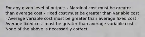 For any given level of output: - Marginal cost must be greater than average cost - Fixed cost must be greater than variable cost - Average variable cost must be greater than average fixed cost - Average fixed cost must be greater than average variable cost - None of the above is necessarily correct